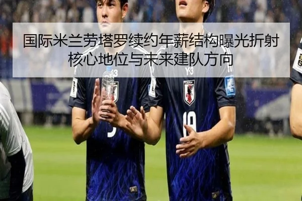 国际米兰劳塔罗续约年薪结构曝光折射核心地位与未来建队方向