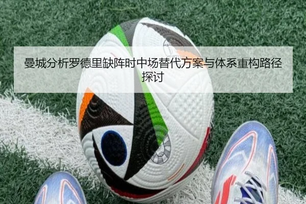 曼城分析罗德里缺阵时中场替代方案与体系重构路径探讨