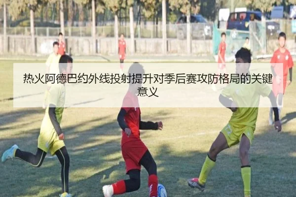 热火阿德巴约外线投射提升对季后赛攻防格局的关键意义