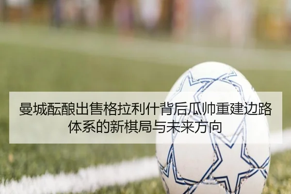 曼城酝酿出售格拉利什背后瓜帅重建边路体系的新棋局与未来方向